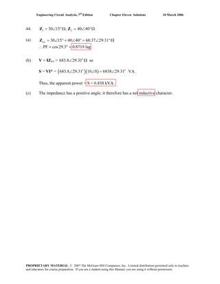 Engineering Circuit Analysis, 7th
Edition Chapter Eleven Solutions 10 March 2006
44. 1 230 15 , 40 40= ∠ °Ω = ∠ °ΩZ Z
(a) tot = ∠Z 30 15 40 40 68.37 29.31
PF cos29.3 0.8719 lag
° + ∠ ° = ∠ °Ω
(b) V = IZtot = soo
683.8 29.31∠ Ω
S = VI* = ( ) .( )o o
683.8 29.31 10 0 6838 29.31 VA∠ ∠ = ∠
Thus, the apparent power = S = 6.838 kVA.
(c) The impedance has a positive angle; it therefore has a net inductive character.
∴ = ° =
PROPRIETARY MATERIAL. © 2007 The McGraw-Hill Companies, Inc. Limited distribution permitted only to teachers
and educators for course preparation. If you are a student using this Manual, you are using it without permission.
 
