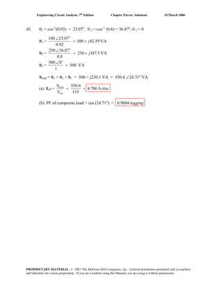 Engineering Circuit Analysis, 7th
Edition Chapter Eleven Solutions 10 March 2006
45. θ1 = cos-1
(0.92) = 23.07o
, θ 2 = cos-1
(0.8) = 36.87o
, θ 3 = 0
S1 = VA42.59100
92.0
23.07100 o
j+=
∠
S2 = VA5.871250
8.0
78.63250 o
j+=
∠
S3 = VA500
1
0500 o
=
∠
Stotal = S1 + S2 + S3 = 500 + j230.1 VA = 550.4 ∠24.71o
VA
(a) Ieff = rmsA4.786
115
550.4
V
S
eff
total
==
(b) PF of composite load = cos (24.71o
) = 0.9084 lagging
PROPRIETARY MATERIAL. © 2007 The McGraw-Hill Companies, Inc. Limited distribution permitted only to teachers
and educators for course preparation. If you are a student using this Manual, you are using it without permission.
 