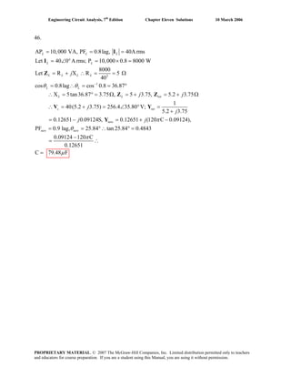 Engineering Circuit Analysis, 7th
Edition Chapter Eleven Solutions 10 March 2006
46.
2
1
AP 10,000 VA, PF 0.8lag, 40A rms
Let 40 0 A rms; P 10,000 0.8 8000 W
8000
Let R X R 5
40
cos 0.8lag cos 0.8 36.87
X 5tan36.87 3.75 , 5 3.75, 5.2 3.75
40(5.2 3.75) 256.4
L L L
L L
L L L L
L L
L L tot
s
j
j j
j
θ θ −
= = =
= ∠ ° = × =
= + ∴ = = Ω
= ∴ = = °
∴ = ° = Ω = + = + Ω
∴ = + =
I
I
Z
Z Z
V
1
35.80 V;
5.2 3.75
0.12651 0.09124S, 0.12651 (120 C 0.09124),
PF 0.9 lag, 25.84 tan 25.84 0.4843
0.09124 120 C
0.12651
C 79.48 F
tot
new
new new
j
j j π
θ
π
μ
∠ ° =
+
= − = + −
= = °∴ ° =
−
= ∴
=
Y
Y
PROPRIETARY MATERIAL. © 2007 The McGraw-Hill Companies, Inc. Limited distribution permitted only to teachers
and educators for course preparation. If you are a student using this Manual, you are using it without permission.
 