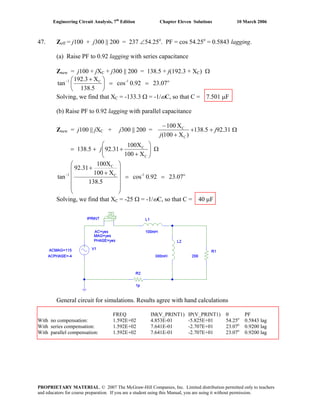 Engineering Circuit Analysis, 7th
Edition Chapter Eleven Solutions 10 March 2006
47. Zeff = j100 + j300 || 200 = 237 ∠54.25o
. PF = cos 54.25o
= 0.5843 lagging.
(a) Raise PF to 0.92 lagging with series capacitance
Znew = j100 + jXC + j300 || 200 = 138.5 + j(192.3 + XC) Ω
o1-C1
23.070.92cos
138.5
X192.3
tan ==⎟
⎠
⎞
⎜
⎝
⎛ +−
Solving, we find that XC = -133.3 Ω = -1/ωC, so that C = 7.501 μF
(b) Raise PF to 0.92 lagging with parallel capacitance
Znew = j100 || jXC + j300 || 200 =
)X100(
X100
C
C
+
−
j
+138.5 + j92.31 Ω
= 138.5 + ⎟⎟
⎠
⎞
⎜⎜
⎝
⎛
+
+
C
C
X100
X100
31.92j Ω
o1-C
C
1
23.070.92cos
138.5
X100
100X
92.31
tan ==
⎟
⎟
⎟
⎟
⎠
⎞
⎜
⎜
⎜
⎜
⎝
⎛
+
+
−
Solving, we find that XC = -25 Ω = -1/ωC, so that C = 40 μF
General circuit for simulations. Results agree with hand calculations
FREQ IM(V_PRINT1) IP(V_PRINT1) θ PF
With no compensation: 1.592E+02 4.853E-01 -5.825E+01 54.25o
0.5843 lag
With series compensation: 1.592E+02 7.641E-01 -2.707E+01 23.07o
0.9200 lag
With parallel compensation: 1.592E+02 7.641E-01 -2.707E+01 23.07o
0.9200 lag
PROPRIETARY MATERIAL. © 2007 The McGraw-Hill Companies, Inc. Limited distribution permitted only to teachers
and educators for course preparation. If you are a student using this Manual, you are using it without permission.
 