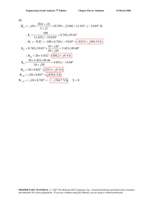 Engineering Circuit Analysis, 7th
Edition Chapter Eleven Solutions 10 March 2006
48.
20
2
20
20(1 2)
10 10.769 3.846 11.435 19.65
3 2
100
8.745 19.65
11.435 19.654
100 8.745 19.65 823.5 294.1VA
10 20
8.745 19.65 5.423 49.40
30 20
20 5.432 588.2 0 VA
in
s
s s s
j
j j
j
j
j
j
j
+
∗
+
= − + = − = ∠ − ° Ω
+
∴ = = ∠ °
∠ − °
∴ = − = − × ∠ − ° = − +
+
= ∠ °× = ∠ °
+
∴ = × = +
Z
I
S V I
I
S
10
2
10
2
20
2
10
20 5.423 49.40
4.851 14.04
10 20
10 4.851 235.3 0 VA
20 4.851 470.6 VA,
10 8.745 764.7 VA, 0
j
j
j
j
j j
j j−
× ∠
= = ∠ − °
+
= × = +
= × =
= − × = − Σ =
I
S
S
S
PROPRIETARY MATERIAL. © 2007 The McGraw-Hill Companies, Inc. Limited distribution permitted only to teachers
and educators for course preparation. If you are a student using this Manual, you are using it without permission.
 