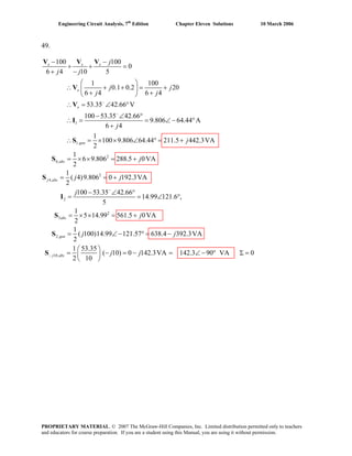 Engineering Circuit Analysis, 7th
Edition Chapter Eleven Solutions 10 March 2006
49.
1
1.
2
6,
4,
100 100
0
6 4 10 5
1 100
0.1 0.2 20
6 4 6 4
53.35 42.66 V
100 53.35 42.66
9.806 64.44 A
6 4
1
100 9.806 64.44 211.5 442.3VA
2
1
6 9.806 288.5 0VA
2
x x x
x
x
gen
abs
j abs
j
j j
j j
j j
j
j
j
−
−
− −
+ + =
+ −
⎛ ⎞
∴ + + = +⎜ ⎟
+ +⎝ ⎠
∴ = ∠ °
− ∠ °
∴ = = ∠ − °
+
∴ = × × ∠ ° = +
= × × = +
=
V V V
V
V
I
S
S
S 2
2
2
5
2,
10,
1
( 4)9.806 0 192.3VA
2
100 53.35 42.66
14.99 121.6 ,
5
1
5 14.99 561.5 0VA
2
1
( 100)14.99 121.57 638.4 392.3VA
2
1 53.35
( 10) 0 142.3VA 142.3 90 VA 0
2 10
abs
gen
j abs
j j
j
j
j j
j j
−
−
= +
− ∠ °
= = ∠ °
= × × = +
= ∠ − ° = −
⎛ ⎞
= − = − = ∠ − °⎜ ⎟
⎝ ⎠
I
S
S
S Σ =
PROPRIETARY MATERIAL. © 2007 The McGraw-Hill Companies, Inc. Limited distribution permitted only to teachers
and educators for course preparation. If you are a student using this Manual, you are using it without permission.
 
