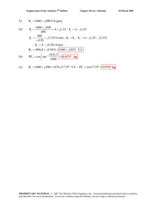 Engineering Circuit Analysis, 7th
Edition Chapter Eleven Solutions 10 March 2006
51. 1600 500VA(gen)s j= +S
(a)
1600 500
4 1.25 4 1.25
400
400
3.333A rms 4 1.25 3.333
120
4 4.583A rms
400(4 4.583) 1600 1833 VA
s s
c L s c
L
L
j
j j
j j
j
j
j j
∗ +
= = + ∴ = −
= = ∴ = − = − −
−
∴ = − ∴
= + = +
I I
jI I I I
I
S
(b) 1 1833.3
PF cos tan 0.6575 lag
1600
L
− +⎛ ⎞
= =⎜ ⎟
⎝ ⎠
(c) 1600 500 1676 17.35 VA PF cos17.35 0.9545 lags sj= + = ∠ ° ∴ = °=S
PROPRIETARY MATERIAL. © 2007 The McGraw-Hill Companies, Inc. Limited distribution permitted only to teachers
and educators for course preparation. If you are a student using this Manual, you are using it without permission.
 