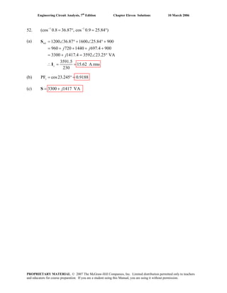 Engineering Circuit Analysis, 7th
Edition Chapter Eleven Solutions 10 March 2006
52. 1 1
(cos 0.8 36.87 , cos 0.9 25.84 )− −
= ° = °
(a) 1200 36.87 1600 25.84 900
960 720 1440 697.4 900
3300 1417.4 3592 23.25 VA
3591.5
15.62 A rms
230
tot
s
j j
j
= ∠S ° + ∠ ° +
= + + + +
= + = ∠ °
∴ = =I
(b) PF cos23.245 0.9188s = ° =
(c) 3300 1417 VAj= +S
PROPRIETARY MATERIAL. © 2007 The McGraw-Hill Companies, Inc. Limited distribution permitted only to teachers
and educators for course preparation. If you are a student using this Manual, you are using it without permission.
 