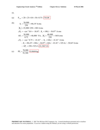 Engineering Circuit Analysis, 7th
Edition Chapter Eleven Solutions 10 March 2006
53.
(a) ,P 20 25 0.8 30 0.75 70 kWs tot = + × + × =
(b)
1
2
1 o
2 2
3 3
1
3 3
20,000
80 0 A rms
250
25,000/ 250 100 A rms
cos 0.8 36.87 100 36.87 A rms
30,000 40,000
AP 40,000 VA, 160A rms
0.75 250
cos 0.75 41.41 160 41.41 A rms
80 0 100 36.87 160s
−
−
= = ∠ °
= =
∠ = − = − ∴ = ∠ −
= = = =
∠ = − = − ° ∴ = ∠ − °
∴ = ∠ ° + ∠ − ° + ∠ −
I
I
I I
I
I I
I 41.41 325.4 30.64 A rms
AP 250 325.4 81,360 VAs
° = ∠ − °
∴ = × =
(c) 3
70,000
PF 0.8604lag
81,360
= =
PROPRIETARY MATERIAL. © 2007 The McGraw-Hill Companies, Inc. Limited distribution permitted only to teachers
and educators for course preparation. If you are a student using this Manual, you are using it without permission.
 