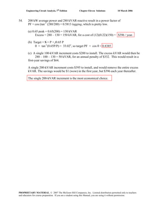 Engineering Circuit Analysis, 7th
Edition Chapter Eleven Solutions 10 March 2006
54. 200 kW average power and 280 kVAR reactive result in a power factor of
PF = cos (tan-1
(280/200) = 0.5813 lagging, which is pretty low.
(a) 0.65 peak = 0.65(200) = 130 kVAR
Excess = 280 – 130 = 150 kVAR, for a cost of (12)(0.22)(150) = $396 / year.
(b) Target = S = P + j0.65 P
θ = tan-1
(0.65P/P) = 33.02o
, so target PF = cos θ = 0.8385
(c) A single 100-kVAR increment costs $200 to install. The excess kVAR would then be
280 – 100 – 130 = 50 kVAR, for an annual penalty of $332. This would result in a
first-year savings of $64.
A single 200-kVAR increment costs $395 to install, and would remove the entire excess
kVAR. The savings would be $1 (wow) in the first year, but $396 each year thereafter.
The single 200-kVAR increment is the most economical choice.
PROPRIETARY MATERIAL. © 2007 The McGraw-Hill Companies, Inc. Limited distribution permitted only to teachers
and educators for course preparation. If you are a student using this Manual, you are using it without permission.
 