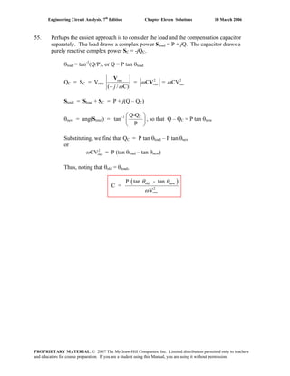 Engineering Circuit Analysis, 7th
Edition Chapter Eleven Solutions 10 March 2006
55. Perhaps the easiest approach is to consider the load and the compensation capacitor
separately. The load draws a complex power Sload = P + jQ. The capacitor draws a
purely reactive complex power SC = -jQC.
θload = tan-1
(Q/P), or Q = P tan θload
QC = SC = Vrms
rms
( / C)j ω−
V
= 2
C rmsω V = 2
CVrmsω
Stotal = Sload + SC = P + j(Q – QC)
θnew = ang(Stotal) = 1 CQ-Q
tan
P
− ⎛
⎜
⎝ ⎠
⎞
⎟ , so that Q – QC = P tan θnew
Substituting, we find that QC = P tan θload – P tan θnew
or
= P (tan θ2
CVrmsω load – tan θnew)
Thus, noting that θold = θload,
( )old new
2
rms
P tan - tan
C =
V
θ θ
ω
PROPRIETARY MATERIAL. © 2007 The McGraw-Hill Companies, Inc. Limited distribution permitted only to teachers
and educators for course preparation. If you are a student using this Manual, you are using it without permission.
 