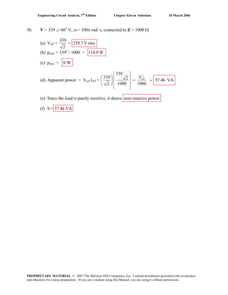 Engineering Circuit Analysis, 7th
Edition Chapter Eleven Solutions 10 March 2006
56. V = 339 ∠-66o
V, ω = 100π rad/ s, connected to Z = 1000 Ω.
(a) Veff = rmsV239.7
2
339
=
(b) pmax = 3392
/ 1000 = 114.9 W
(c) pmin = 0 W
(d) Apparent power = Veff Ieff = VA57.46
1000
V
1000
2
339
2
339 2
eff
==
⎟
⎟
⎟
⎠
⎞
⎜
⎜
⎜
⎝
⎛
⎟
⎠
⎞
⎜
⎝
⎛
(e) Since the load is purely resistive, it draws zero reactive power.
(f) S = 57.46 VA
PROPRIETARY MATERIAL. © 2007 The McGraw-Hill Companies, Inc. Limited distribution permitted only to teachers
and educators for course preparation. If you are a student using this Manual, you are using it without permission.
 