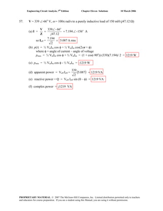 Engineering Circuit Analysis, 7th
Edition Chapter Eleven Solutions 10 March 2006
57. V = 339 ∠-66o
V, ω = 100π rad/s to a purely inductive load of 150 mH (j47.12 Ω)
(a) I = A156-7.194
12.47
66-339 o
o
∠=
∠
=
jZ
V
so Ieff = rmsA5.087
2
194.7
=
(b) p(t) = ½ VmIm cos φ + ½ VmIm cos(2ωt + φ)
where φ = angle of current – angle of voltage
pmax = ½ VmIm cos φ + ½ VmIm = (1 + cos(-90o
)) (339)(7.194)/ 2 = 1219 W
(c) pmin = ½ VmIm cos φ - ½ VmIm = -1219 W
(d) apparent power = Veff Ieff = ( ) VA1219087.5
2
339
=
(e) reactive power = Q = Veff Ieff sin (θ – φ) = 1219 VA
(f) complex power = j1219 VA
PROPRIETARY MATERIAL. © 2007 The McGraw-Hill Companies, Inc. Limited distribution permitted only to teachers
and educators for course preparation. If you are a student using this Manual, you are using it without permission.
 