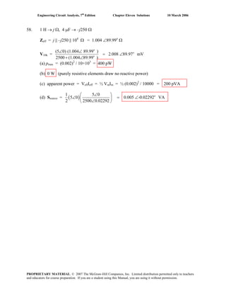 Engineering Circuit Analysis, 7th
Edition Chapter Eleven Solutions 10 March 2006
58. 1 H → j Ω, 4 μF → –j250 Ω
Zeff = j || –j250 || 104
Ω = 1.004 ∠89.99o
Ω
V10k =
o
o
o
(5 0) (1.004 89.99 )
2.008 89.97 mV
2500 (1.004 89.99 )
∠ ∠
= ∠
+ ∠
(a) pmax = (0.002)2
/ 10×103
= 400 pW
(b) 0 W (purely resistive elements draw no reactive power)
(c) apparent power = VeffIeff = ½ VmIm = ½ (0.002)2
/ 10000 = 200 pVA
(d) Ssource = ( ) o1 5 0
5 0 0.005 -0.02292 VA
2 2500 0.02292
∠⎛ ⎞
∠ = ∠⎜ ⎟
∠⎝ ⎠
PROPRIETARY MATERIAL. © 2007 The McGraw-Hill Companies, Inc. Limited distribution permitted only to teachers
and educators for course preparation. If you are a student using this Manual, you are using it without permission.
 