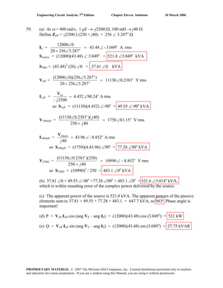 Engineering Circuit Analysis, 7th
Edition Chapter Eleven Solutions 10 March 2006
59. (a) At ω = 400 rad/s, 1 μF → -j2500 Ω, 100 mH → j40 Ω
Define Zeff = -j2500 || (250 + j40) = 256 ∠ 3.287o
Ω
IS = rmsA3.049-43.48
287.325620
012000 o
o
∠=
∠+
∠
Ssource = (12000)(43.48) ∠ 3.049o
= 521.8 ∠3.049o
kVA
S20Ω = (43.48)2
(20) ∠0 = 37.81 ∠0 kVA
Veff = rmsV0.238111130
287.325620
)287.3256)(012000( o
∠=
∠+
∠∠
o
o
I1μF = rmsA90.244.452
0250-
oeff
∠=
j
V
so S1μF = (11130)(4.452) ∠-90o
= 49.55 ∠-90o
kVA
V100mH = rmsV15.181758
40250
)40)(2381.011130( o
∠=
+
∠
j
jo
I100mH = rmsA852.8-43.96
40
o100mH
∠=
j
V
so S100μΗ = (1758)(4.43.96) ∠90o
= 77.28 ∠90o
kVA
V250Ω = rmsV852.810990
40250
)250)(2381.011130( o
−∠=
+
∠
j
o
so S250Ω = (10990)2
/ 250 = 483.1 ∠0o
kVA
(b) 37.81 ∠0 + 49.55 ∠-90o
+77.28 ∠90o
+ 483.1 ∠0o
= 521.6 ∠3.014o
kVA,
which is within rounding error of the complex power delivered by the source.
(c) The apparent power of the source is 521.8 kVA. The apparent powers of the passive
elements sum to 37.81 + 49.55 + 77.28 + 483.1 = 647.7 kVA, so NO! Phase angle is
important!
(d) P = Veff Ieff cos (ang VS – ang IS) = (12000)(43.48) cos (3.049o
) = 521 kW
(e) Q = Veff Ieff sin (ang VS – ang IS) = (12000)(43.48) sin (3.049o
) = 27.75 kVAR
PROPRIETARY MATERIAL. © 2007 The McGraw-Hill Companies, Inc. Limited distribution permitted only to teachers
and educators for course preparation. If you are a student using this Manual, you are using it without permission.
 