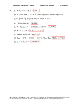 Engineering Circuit Analysis, 7th
Edition Chapter Eleven Solutions 10 March 2006
60. (a) Peak current = 28 2 = 39.6 A
(b) θload = cos-1
(0.812) = +35.71o
(since lagging PF). Assume ang (V) = 0o
.
p(t) = ( )( )2300 2 39.6 cos(120 ) cos (120 35 71 )o
πt πt - .
at t = 2.5 ms, then, p(t) = 71.89 kW
(c) P = Veff Ieff cos θ = (2300)(28) cos (35.71o
) = 52.29 kW
(d) S = Veff Ieff ∠θ = 64.4 ∠ 35.71o
kVA
(e) apparent power = |S| = 64.4 kVA
(f) |Zload| = |V/ I| = 2300/28 = 82.14 Ω. Thus, Zload = 82.14 ∠ 35.71o
Ω
(g) Q = Veff Ieff sin θ = 37.59 kVAR
PROPRIETARY MATERIAL. © 2007 The McGraw-Hill Companies, Inc. Limited distribution permitted only to teachers
and educators for course preparation. If you are a student using this Manual, you are using it without permission.
 