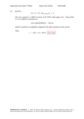 Engineering Circuit Analysis, 7th
Edition Chapter Three Solutions 10 March 2006
32. By KVL,
–12 + (1 + 2.3 + Rwire segment) i = 0
The wire segment is a 3000–ft section of 28–AWG solid copper wire. Using Table
2.3, we compute its resistance as
(16.2 mΩ/ft)(3000 ft) = 48.6 Ω
which is certainly not negligible compared to the other resistances in the circuit!
Thus,
i = 12/(1 + 2.3 + 48.6) = 231.2 mA
PROPRIETARY MATERIAL. © 2007 The McGraw-Hill Companies, Inc. Limited distribution permitted only to
teachers and educators for course preparation. If you are a student using this Manual, you are using it without permission.
 