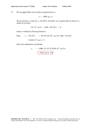 Engineering Circuit Analysis, 7th
Edition Chapter Three Solutions 10 March 2006
33. We can apply Ohm’s law to find an expression for vo:
vo = 1000(–gm vπ)
We do not have a value for vπ, but KVL will allow us to express that in terms of vo,
which we do know:
–10×10–3
cos 5t + (300 + 50×103
) i = 0
where i is defined as flowing clockwise.
Thus, vπ = 50×103
i = 50×103
(10×10–3
cos 5t) / (300 + 50×103
)
= 9.940×10–3
cos 5t V
and we by substitution we find that
vo = 1000(–25×10–3
)( 9.940×10–3
cos 5t )
= –248.5 cos 5t mV
PROPRIETARY MATERIAL. © 2007 The McGraw-Hill Companies, Inc. Limited distribution permitted only to
teachers and educators for course preparation. If you are a student using this Manual, you are using it without permission.
 