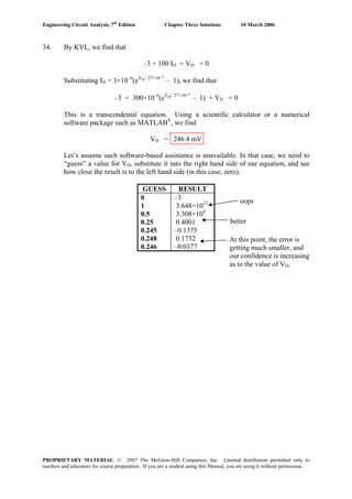 Engineering Circuit Analysis, 7th
Edition Chapter Three Solutions 10 March 2006
34. By KVL, we find that
–3 + 100 ID + VD = 0
Substituting ID = 3×10–6
(eVD / 27×10–3
– 1), we find that
–3 + 300×10–6
(eVD / 27×10–3
– 1) + VD = 0
This is a transcendental equation. Using a scientific calculator or a numerical
software package such as MATLAB®
, we find
VD = 246.4 mV
Let’s assume such software-based assistance is unavailable. In that case, we need to
“guess” a value for VD, substitute it into the right hand side of our equation, and see
how close the result is to the left hand side (in this case, zero).
GUESS RESULT
0 –3
1 3.648×1012
0.5 3.308×104
0.25 0.4001
0.245 –0.1375
0.248 0.1732
0.246 –0.0377
oops
better
At this point, the error is
getting much smaller, and
our confidence is increasing
as to the value of VD.
PROPRIETARY MATERIAL. © 2007 The McGraw-Hill Companies, Inc. Limited distribution permitted only to
teachers and educators for course preparation. If you are a student using this Manual, you are using it without permission.
 
