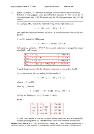 Engineering Circuit Analysis, 7th
Edition Chapter Three Solutions 10 March 2006
35. Define a voltage vx, “+” reference on the right, across the dependent current source.
Note that in fact vx appears across each of the four elements. We first convert the 10
mS conductance into a 100–Ω resistor, and the 40–mS conductance into a 25–Ω
resistor.
(a) Applying KCL, we sum the currents flowing into the right–hand node:
5 – vx / 100 – vx / 25 + 0.8 ix = 0 [1]
This represents one equation in two unknowns. A second equation to introduce at this
point is
ix = vx /25 so that Eq. [1] becomes
5 – vx / 100 – vx / 25 + 0.8 (vx / 25) = 0
Solving for vx, we find vx = 277.8 V. It is a simple matter now to compute the power
absorbed by each element:
P5A = –5 vx = –1.389 kW
P100Ω = (vx)2
/ 100 = 771.7 W
P25Ω = (vx)2
/ 25 = 3.087 kW
Pdep = –vx(0.8 ix) = –0.8 (vx)2
/ 25 = –2.470 kW
A quick check assures us that the calculated values sum to zero, as they should.
(b) Again summing the currents into the right–hand node,
5 – vx / 100 – vx / 25 + 0.8 iy = 0 [2]
where iy = 5 – vx/100
Thus, Eq. [2] becomes
5 – vx / 100 – vx / 25 + 0.8(5) – 0.8 (iy) / 100 = 0
Solving, we find that vx x = 155.2 V and iy = 3.448 A
So that
P5A = –5 vx = –776.0 W
P100Ω = (vx)2
/ 100 = 240.9 W
P25Ω = (vx)2
/ 25 = 963.5 W
Pdep = –vx(0.8 iy) = –428.1 W
A quick check shows us that the calculated values sum to 0.3, which is reasonably
close to zero compared to the size of the terms (small roundoff errors accumulated).
PROPRIETARY MATERIAL. © 2007 The McGraw-Hill Companies, Inc. Limited distribution permitted only to
teachers and educators for course preparation. If you are a student using this Manual, you are using it without permission.
 