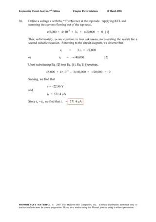 Engineering Circuit Analysis, 7th
Edition Chapter Three Solutions 10 March 2006
36. Define a voltage v with the “+” reference at the top node. Applying KCL and
summing the currents flowing out of the top node,
v/5,000 + 4×10–3
+ 3i1 + v/20,000 = 0 [1]
This, unfortunately, is one equation in two unknowns, necessitating the search for a
second suitable equation. Returning to the circuit diagram, we observe that
i1 = 3 i1 + v/2,000
or i1 = –v/40,000 [2]
Upon substituting Eq. [2] into Eq. [1], Eq. [1] becomes,
v/5,000 + 4×10–3
– 3v/40,000 + v/20,000 = 0
Solving, we find that
v = –22.86 V
and
i1 = 571.4 μA
Since ix = i1, we find that ix = 571.4 μA.
PROPRIETARY MATERIAL. © 2007 The McGraw-Hill Companies, Inc. Limited distribution permitted only to
teachers and educators for course preparation. If you are a student using this Manual, you are using it without permission.
 