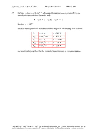 Engineering Circuit Analysis, 7th
Edition Chapter Three Solutions 10 March 2006
37. Define a voltage vx with its “+” reference at the center node. Applying KCL and
summing the currents into the center node,
8 – vx /6 + 7 – vx /12 – vx /4 = 0
Solving, vx = 30 V.
It is now a straightforward matter to compute the power absorbed by each element:
P8A = –8 vx = –240 W
P6Ω = (vx)2
/ 6 = 150 W
P8A = –7 vx = –210 W
P12Ω = (vx)2
/ 12 = 75 W
P4Ω = (vx)2
/ 4 = 225 W
and a quick check verifies that the computed quantities sum to zero, as expected.
PROPRIETARY MATERIAL. © 2007 The McGraw-Hill Companies, Inc. Limited distribution permitted only to
teachers and educators for course preparation. If you are a student using this Manual, you are using it without permission.
 