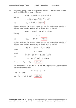 Engineering Circuit Analysis, 7th
Edition Chapter Three Solutions 10 March 2006
38. (a) Define a voltage v across the 1–kΩ resistor with the “+” reference at the top node.
Applying KCL at this top node, we find that
80×10–3
– 30×10–3
= v/1000 + v/4000
Solving,
v = (50×10–3
)(4×106
/ 5×103
) = 40 V
and P4kΩ = v2
/4000 = 400 mW
(b) Once again, we first define a voltage v across the 1–kΩ resistor with the “+”
reference at the top node. Applying KCL at this top node, we find that
80×10–3
– 30×10–3
– 20×10–3
= v/1000
Solving,
v = 30 V
and P20mA = v · 20×10–3
= 600 mW
(c) Once again, we first define a voltage v across the 1–kΩ resistor with the “+”
reference at the top node. Applying KCL at this top node, we find that
80×10–3
– 30×10–3
– 2ix = v/1000
where
ix = v/1000
so that
80×10–3
– 30×10–3
= 2v/1000 + v/1000
and
v = 50×10–3
(1000)/3 = 16.67 V
Thus, Pdep = v · 2ix = 555.8 mW
(d) We note that ix = 60/1000 = 60 mA. KCL stipulates that (viewing currents
into and out of the top node)
80 – 30 + is = ix = 60
Thus, is = 10 mA
and P60V = 60(–10) mW = –600 mW
PROPRIETARY MATERIAL. © 2007 The McGraw-Hill Companies, Inc. Limited distribution permitted only to
teachers and educators for course preparation. If you are a student using this Manual, you are using it without permission.
 