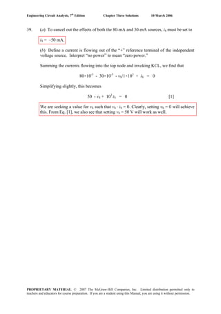 Engineering Circuit Analysis, 7th
Edition Chapter Three Solutions 10 March 2006
39. (a) To cancel out the effects of both the 80-mA and 30-mA sources, iS must be set to
iS = –50 mA.
(b) Define a current is flowing out of the “+” reference terminal of the independent
voltage source. Interpret “no power” to mean “zero power.”
Summing the currents flowing into the top node and invoking KCL, we find that
80×10-3
- 30×10-3
- vS/1×103
+ iS = 0
Simplifying slightly, this becomes
50 - vS + 103
iS = 0 [1]
We are seeking a value for vS such that vS · iS = 0. Clearly, setting vS = 0 will achieve
this. From Eq. [1], we also see that setting vS = 50 V will work as well.
PROPRIETARY MATERIAL. © 2007 The McGraw-Hill Companies, Inc. Limited distribution permitted only to
teachers and educators for course preparation. If you are a student using this Manual, you are using it without permission.
 