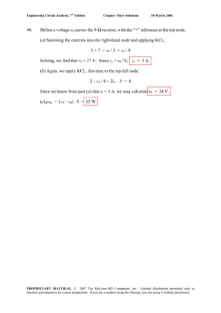 Engineering Circuit Analysis, 7th
Edition Chapter Three Solutions 10 March 2006
40. Define a voltage v9 across the 9-Ω resistor, with the “+” reference at the top node.
(a) Summing the currents into the right-hand node and applying KCL,
5 + 7 = v9 / 3 + v9 / 9
Solving, we find that v9 = 27 V. Since ix = v9 / 9, ix = 3 A.
(b) Again, we apply KCL, this time to the top left node:
2 – v8 / 8 + 2ix – 5 = 0
Since we know from part (a) that ix = 3 A, we may calculate v8 = 24 V.
(c) p5A = (v9 – v8) · 5 = 15 W.
PROPRIETARY MATERIAL. © 2007 The McGraw-Hill Companies, Inc. Limited distribution permitted only to
teachers and educators for course preparation. If you are a student using this Manual, you are using it without permission.
 