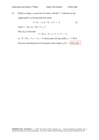 Engineering Circuit Analysis, 7th
Edition Chapter Three Solutions 10 March 2006
41. Define a voltage vx across the 5-A source, with the “+” reference on top.
Applying KCL at the top node then yields
5 + 5v1 - vx/ (1 + 2) – vx/ 5 = 0 [1]
where v1 = 2[vx /(1 + 2)] = 2 vx / 3.
Thus, Eq. [1] becomes
5 + 5(2 vx / 3) – vx / 3 – vx / 5 = 0
or 75 + 50 vx – 5 vx – 3 vx = 0, which, upon solving, yields vx = -1.786 V.
The power absorbed by the 5-Ω resistor is then simply (vx)2
/5 = 638.0 mW.
PROPRIETARY MATERIAL. © 2007 The McGraw-Hill Companies, Inc. Limited distribution permitted only to
teachers and educators for course preparation. If you are a student using this Manual, you are using it without permission.
 