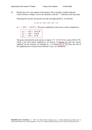 Engineering Circuit Analysis, 7th
Edition Chapter Three Solutions 10 March 2006
42. Despite the way it may appear at first glance, this is actually a simple node-pair
circuit. Define a voltage v across the elements, with the “+” reference at the top node.
Summing the currents leaving the top node and applying KCL, we find that
2 + 6 + 3 + v/5 + v/5 + v/5 = 0
or v = -55/3 = -18.33 V. The power supplied by each source is then computed as:
p2A = -v(2) = 36.67 W
p6A = -v(6) = 110 W
p3A = -v(3) = 55 W
The power absorbed by each resistor is simply v2
/5 = 67.22 W for a total of 201.67 W,
which is the total power supplied by all sources. If instead we want the “power
supplied” by the resistors, we multiply by -1 to obtain -201.67 W. Thus, the sum of
the supplied power of each circuit element is zero, as it should be.
PROPRIETARY MATERIAL. © 2007 The McGraw-Hill Companies, Inc. Limited distribution permitted only to
teachers and educators for course preparation. If you are a student using this Manual, you are using it without permission.
 