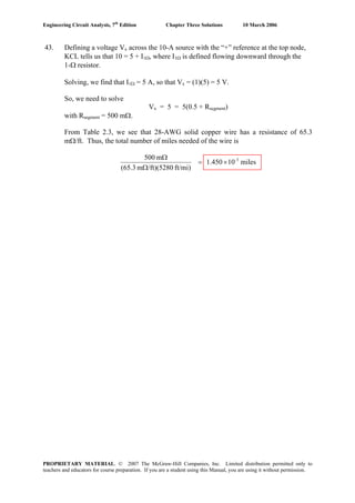 Engineering Circuit Analysis, 7th
Edition Chapter Three Solutions 10 March 2006
43. Defining a voltage Vx across the 10-A source with the “+” reference at the top node,
KCL tells us that 10 = 5 + I1Ω, where I1Ω is defined flowing downward through the
1-Ω resistor.
Solving, we find that I1Ω = 5 A, so that Vx = (1)(5) = 5 V.
So, we need to solve
Vx = 5 = 5(0.5 + Rsegment)
with Rsegment = 500 mΩ.
From Table 2.3, we see that 28-AWG solid copper wire has a resistance of 65.3
mΩ/ft. Thus, the total number of miles needed of the wire is
miles101.450
ft/mi)/ft)(5280m(65.3
m500 3-
×=
Ω
Ω
PROPRIETARY MATERIAL. © 2007 The McGraw-Hill Companies, Inc. Limited distribution permitted only to
teachers and educators for course preparation. If you are a student using this Manual, you are using it without permission.
 