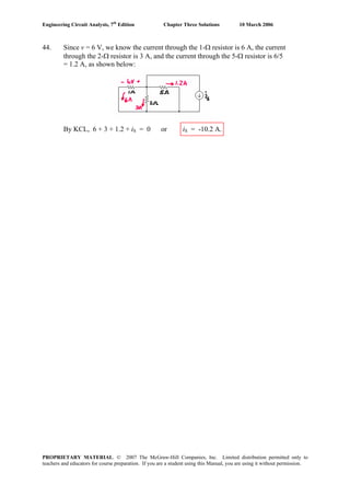 Engineering Circuit Analysis, 7th
Edition Chapter Three Solutions 10 March 2006
44. Since v = 6 V, we know the current through the 1-Ω resistor is 6 A, the current
through the 2-Ω resistor is 3 A, and the current through the 5-Ω resistor is 6/5
= 1.2 A, as shown below:
By KCL, 6 + 3 + 1.2 + iS = 0 or iS = -10.2 A.
PROPRIETARY MATERIAL. © 2007 The McGraw-Hill Companies, Inc. Limited distribution permitted only to
teachers and educators for course preparation. If you are a student using this Manual, you are using it without permission.
 