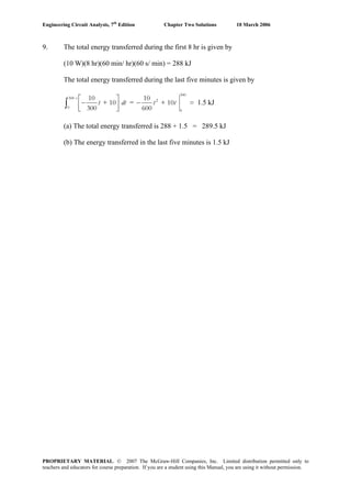 Engineering Circuit Analysis, 7th
Edition Chapter Two Solutions 10 March 2006
9. The total energy transferred during the first 8 hr is given by
(10 W)(8 hr)(60 min/ hr)(60 s/ min) = 288 kJ
The total energy transferred during the last five minutes is given by
300 s
0
10
+ 10
300
t dt
⎡ ⎤
−⎢ ⎥⎣ ⎦
∫ =
300
2
0
10
+ 10 =
600
t t− 1.5 kJ
(a) The total energy transferred is 288 + 1.5 = 289.5 kJ
(b) The energy transferred in the last five minutes is 1.5 kJ
PROPRIETARY MATERIAL. © 2007 The McGraw-Hill Companies, Inc. Limited distribution permitted only to
teachers and educators for course preparation. If you are a student using this Manual, you are using it without permission.
 