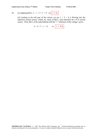 Engineering Circuit Analysis, 7th
Edition Chapter Three Solutions 10 March 2006
45. (a) Applying KCL, 1 – i – 3 + 3 = 0 so i = 1 A.
(b) Looking at the left part of the circuit, we see 1 + 3 = 4 A flowing into the
unknown current source, which, by virtue of KCL, must therefore be a 4-A current
source. Thus, KCL at the node labeled with the “+” reference of the voltage v gives
4 – 2 + 7 – i = 0 or i = 9 A
PROPRIETARY MATERIAL. © 2007 The McGraw-Hill Companies, Inc. Limited distribution permitted only to
teachers and educators for course preparation. If you are a student using this Manual, you are using it without permission.
 