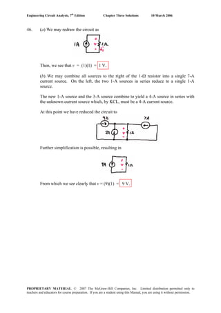 Engineering Circuit Analysis, 7th
Edition Chapter Three Solutions 10 March 2006
46. (a) We may redraw the circuit as
Then, we see that v = (1)(1) = 1 V.
(b) We may combine all sources to the right of the 1-Ω resistor into a single 7-A
current source. On the left, the two 1-A sources in series reduce to a single 1-A
source.
The new 1-A source and the 3-A source combine to yield a 4-A source in series with
the unknown current source which, by KCL, must be a 4-A current source.
At this point we have reduced the circuit to
Further simplification is possible, resulting in
From which we see clearly that v = (9)(1) = 9 V.
PROPRIETARY MATERIAL. © 2007 The McGraw-Hill Companies, Inc. Limited distribution permitted only to
teachers and educators for course preparation. If you are a student using this Manual, you are using it without permission.
 