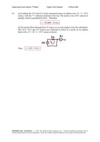 Engineering Circuit Analysis, 7th
Edition Chapter Three Solutions 10 March 2006
47. (a) Combine the 12-V and 2-V series connected sources to obtain a new 12 – 2 = 10 V
source, with the “+” reference terminal at the top. The result is two 10-V sources in
parallel, which is permitted by KVL. Therefore,
i = 10/1000 = 10 mA.
(b) No current flows through the 6-V source, so we may neglect it for this calculation.
The 12-V, 10-V and 3-V sources are connected in series as a result, so we replace
them with a 12 + 10 –3 = 19 V source as shown
Thus, i = 19/5 = 3.8 A.
PROPRIETARY MATERIAL. © 2007 The McGraw-Hill Companies, Inc. Limited distribution permitted only to
teachers and educators for course preparation. If you are a student using this Manual, you are using it without permission.
 