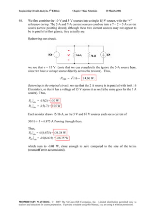 Engineering Circuit Analysis, 7th
Edition Chapter Three Solutions 10 March 2006
48. We first combine the 10-V and 5-V sources into a single 15-V source, with the “+”
reference on top. The 2-A and 7-A current sources combine into a 7 – 2 = 5 A current
source (arrow pointing down); although these two current sources may not appear to
be in parallel at first glance, they actually are.
Redrawing our circuit,
we see that v = 15 V (note that we can completely the ignore the 5-A source here,
since we have a voltage source directly across the resistor). Thus,
P16Ω = v2
/16 = 14.06 W.
Returning to the original circuit, we see that the 2 A source is in parallel with both 16
Ω resistors, so that it has a voltage of 15 V across it as well (the same goes for the 7 A
source). Thus,
2A abs
P = -15(2) = -30 W
7 A abs
P = -15(-7) = 105 W
Each resistor draws 15/16 A, so the 5 V and 10 V sources each see a current of
30/16 + 5 = 6.875 A flowing through them.
Thus,
5V abs
P = -5(6.875) = -34.38 W
10V abs
P = -10(6.875) = -68.75 W
which sum to -0.01 W, close enough to zero compared to the size of the terms
(roundoff error accumulated).
PROPRIETARY MATERIAL. © 2007 The McGraw-Hill Companies, Inc. Limited distribution permitted only to
teachers and educators for course preparation. If you are a student using this Manual, you are using it without permission.
 