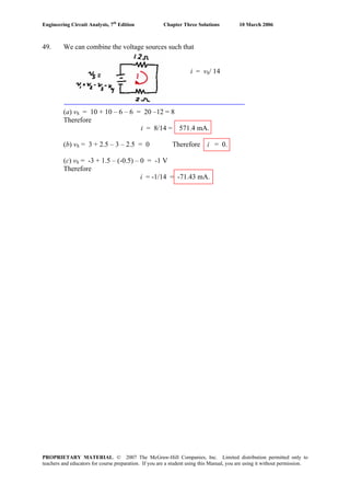 Engineering Circuit Analysis, 7th
Edition Chapter Three Solutions 10 March 2006
49. We can combine the voltage sources such that
i = vS/ 14
(a) vS = 10 + 10 – 6 – 6 = 20 –12 = 8
Therefore
i = 8/14 = 571.4 mA.
(b) vS = 3 + 2.5 – 3 – 2.5 = 0 Therefore i = 0.
(c) vS = -3 + 1.5 – (-0.5) – 0 = -1 V
Therefore
i = -1/14 = -71.43 mA.
PROPRIETARY MATERIAL. © 2007 The McGraw-Hill Companies, Inc. Limited distribution permitted only to
teachers and educators for course preparation. If you are a student using this Manual, you are using it without permission.
 