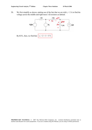Engineering Circuit Analysis, 7th
Edition Chapter Three Solutions 10 March 2006
50. We first simplify as shown, making use of the fact that we are told ix = 2 A to find the
voltage across the middle and right-most 1-Ω resistors as labeled.
By KVL, then, we find that v1 = 2 + 3 = 5 V.
PROPRIETARY MATERIAL. © 2007 The McGraw-Hill Companies, Inc. Limited distribution permitted only to
teachers and educators for course preparation. If you are a student using this Manual, you are using it without permission.
 