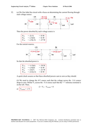Engineering Circuit Analysis, 7th
Edition Chapter Three Solutions 10 March 2006
52. (a) We first label the circuit with a focus on determining the current flowing through
each voltage source:
Then the power absorbed by each voltage source is
P2V = -2(-5) = 10 W
P4V = -(-4)(4) = 16 W
P-3V = -(-9)(-3) = -27 W
For the current sources,
So that the absorbed power is
P-5A = +(-5)(6) = -30 W
P-4A = -(-4)(4) = 16 W
P3A = -(3)(7) = -21 W
P12A = -(12)(-3) = 36 W
A quick check assures us that these absorbed powers sum to zero as they should.
(b) We need to change the 4-V source such that the voltage across the –5-A source
drops to zero. Define Vx across the –5-A source such that the “+” reference terminal is
on the left. Then,
-2 + Vx – Vneeded = 0
or Vneeded = -2 V.
PROPRIETARY MATERIAL. © 2007 The McGraw-Hill Companies, Inc. Limited distribution permitted only to
teachers and educators for course preparation. If you are a student using this Manual, you are using it without permission.
 