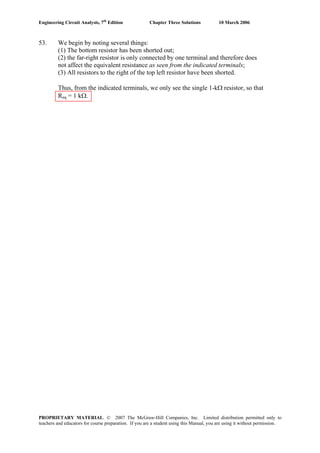 Engineering Circuit Analysis, 7th
Edition Chapter Three Solutions 10 March 2006
53. We begin by noting several things:
(1) The bottom resistor has been shorted out;
(2) the far-right resistor is only connected by one terminal and therefore does
not affect the equivalent resistance as seen from the indicated terminals;
(3) All resistors to the right of the top left resistor have been shorted.
Thus, from the indicated terminals, we only see the single 1-kΩ resistor, so that
Req = 1 kΩ.
PROPRIETARY MATERIAL. © 2007 The McGraw-Hill Companies, Inc. Limited distribution permitted only to
teachers and educators for course preparation. If you are a student using this Manual, you are using it without permission.
 