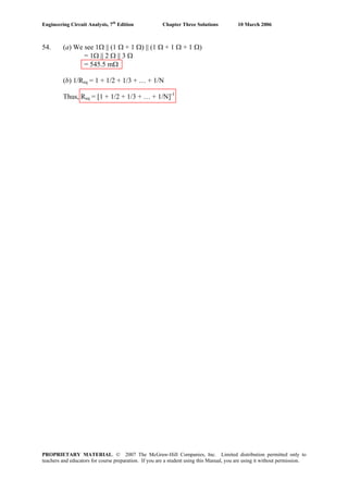 Engineering Circuit Analysis, 7th
Edition Chapter Three Solutions 10 March 2006
54. (a) We see 1Ω || (1 Ω + 1 Ω) || (1 Ω + 1 Ω + 1 Ω)
= 1Ω || 2 Ω || 3 Ω
= 545.5 mΩ
(b) 1/Req = 1 + 1/2 + 1/3 + … + 1/N
Thus, Req = [1 + 1/2 + 1/3 + … + 1/N]-1
PROPRIETARY MATERIAL. © 2007 The McGraw-Hill Companies, Inc. Limited distribution permitted only to
teachers and educators for course preparation. If you are a student using this Manual, you are using it without permission.
 