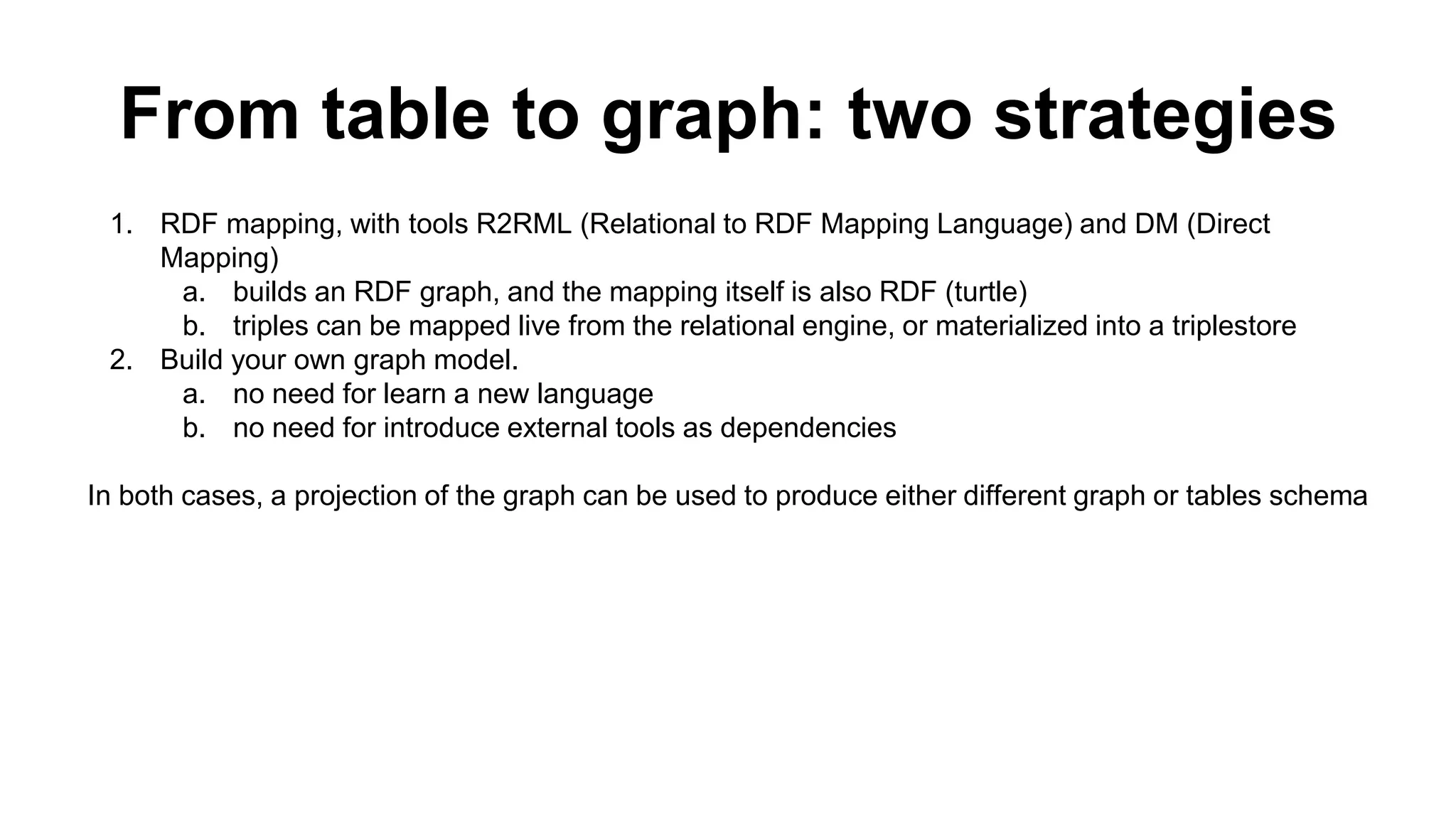 From table to graph: two strategies
1. RDF mapping, with tools R2RML (Relational to RDF Mapping Language) and DM (Direct
Mapping)
a. builds an RDF graph, and the mapping itself is also RDF (turtle)
b. triples can be mapped live from the relational engine, or materialized into a triplestore
2. Build your own graph model.
a. no need for learn a new language
b. no need for introduce external tools as dependencies
In both cases, a projection of the graph can be used to produce either different graph or tables
schema
 