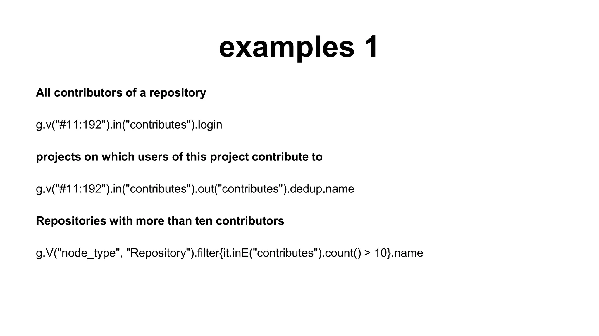 examples 1
All contributors of a repository
g.v("#11:192").in("contributes").login
projects on which users of this project contribute to
g.v("#11:192").in("contributes").out("contributes").dedup.name
Repositories with more than ten contributors
g.V("node_type", "Repository").filter{it.inE("contributes").count() > 10}.name
 
