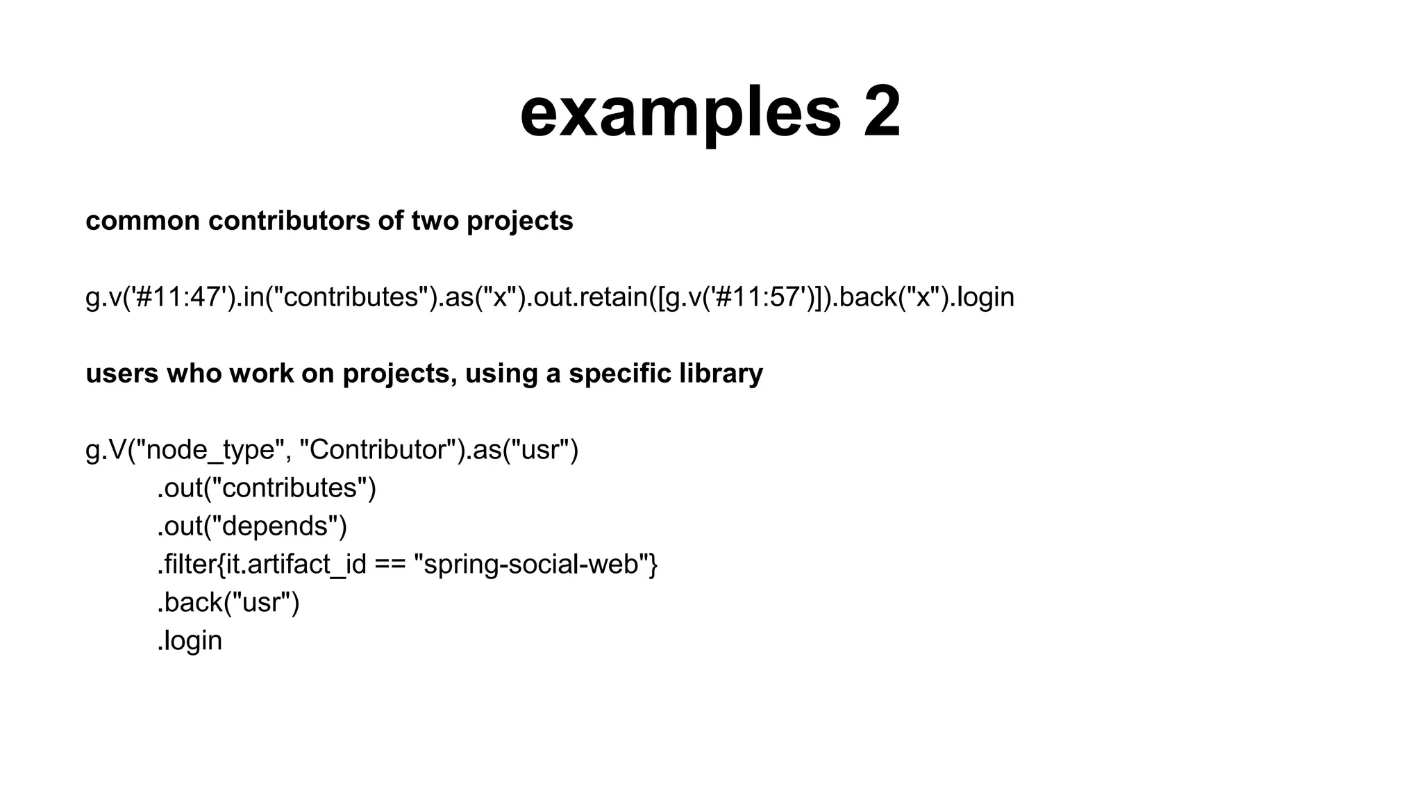 examples 2
common contributors of two projects
g.v('#11:47').in("contributes").as("x").out.retain([g.v('#11:57')]).back("x").login
users who work on projects, using a specific library
g.V("node_type", "Contributor").as("usr")
.out("contributes")
.out("depends")
.filter{it.artifact_id == "spring-social-web"}
.back("usr")
.login
 