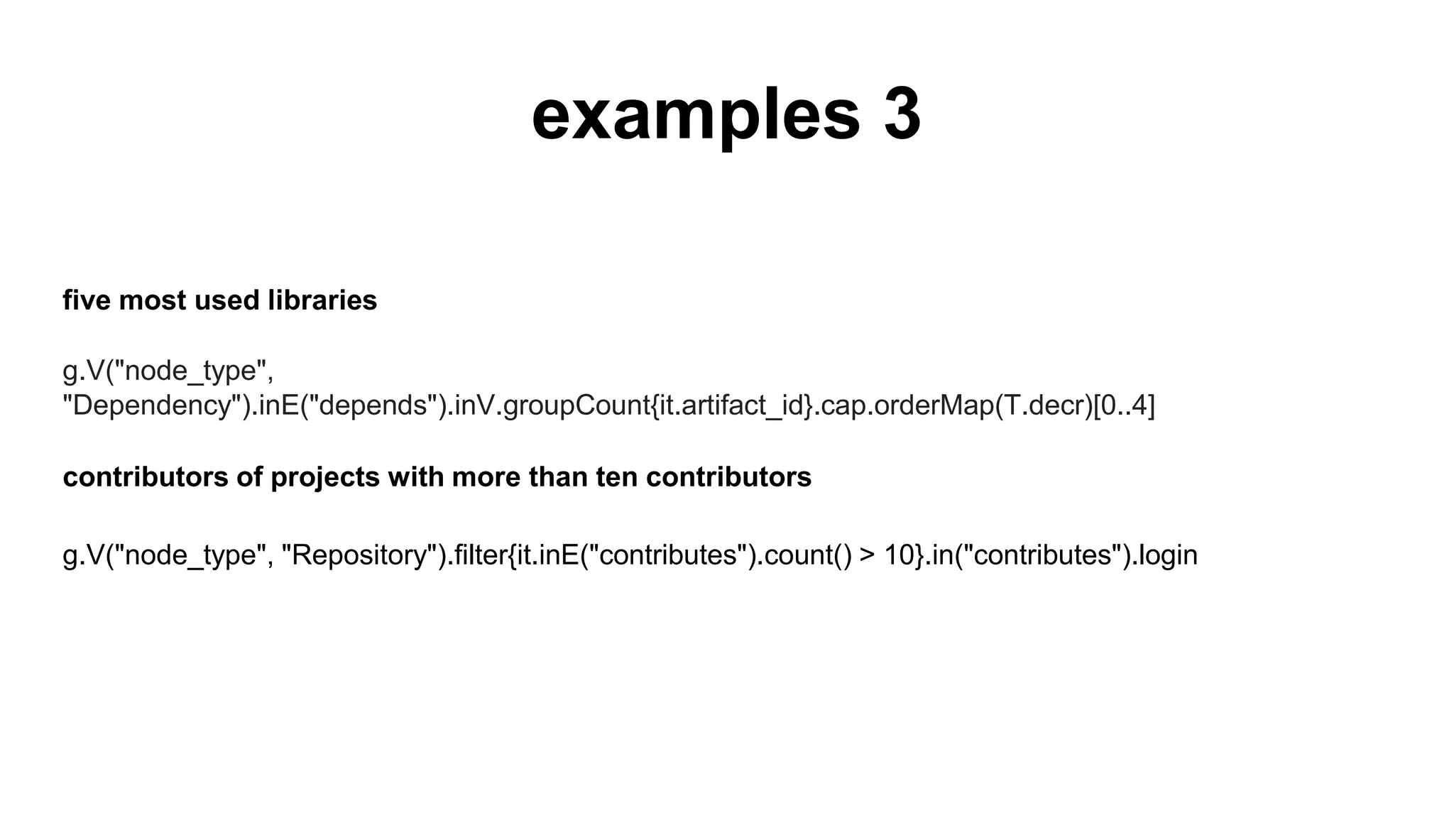 examples 3
five most used libraries
g.V("node_type", "Dependency").inE("depends").inV.groupCount{it.artifact_id}.cap.orderMap(T.
decr)[0..4]
contributors of projects with more than ten contributors
g.V("node_type", "Repository").filter{it.inE("contributes").count() > 10}.in("contributes").login
 