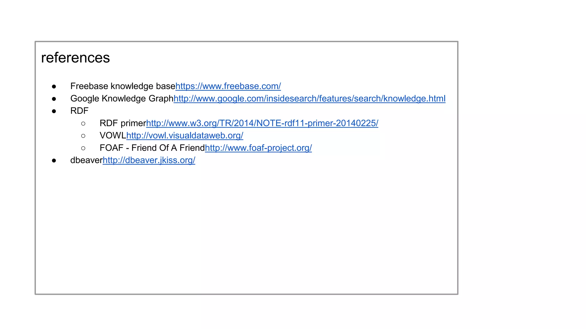 references
● Freebase knowledge base
https://www.freebase.com/
● Google Knowledge Graph
http://www.google.com/insidesearch/features/search/knowledge.html
● RDF
○ RDF primer
http://www.w3.org/TR/2014/NOTE-rdf11-primer-20140225/
○ VOWL
http://vowl.visualdataweb.org/
○ FOAF - Friend Of A Friend
http://www.foaf-project.org/
● dbeaver
http://dbeaver.jkiss.org/
 