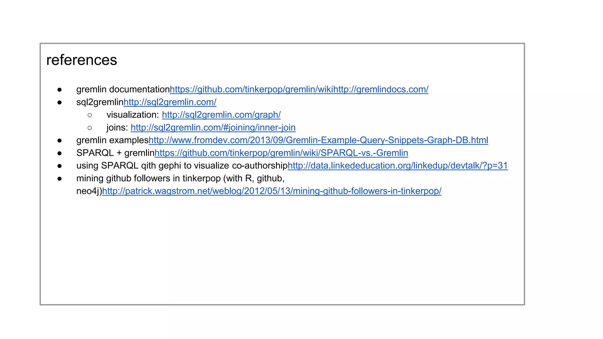 references
● gremlin documentation
https://github.com/tinkerpop/gremlin/wiki
http://gremlindocs.com/
● sql2gremlin
http://sql2gremlin.com/
○ visualization: http://sql2gremlin.com/graph/
○ joins: http://sql2gremlin.com/#joining/inner-join
● gremlin examples
http://www.fromdev.com/2013/09/Gremlin-Example-Query-Snippets-Graph-DB.html
● SPARQL + gremlin
https://github.com/tinkerpop/gremlin/wiki/SPARQL-vs.-Gremlin
● using SPARQL qith gephi to visualize co-authorship
http://data.linkededucation.org/linkedup/devtalk/?p=31
● mining github followers in tinkerpop (with R, github, neo4j)
http://patrick.wagstrom.net/weblog/2012/05/13/mining-github-followers-in-tinkerpop/
 