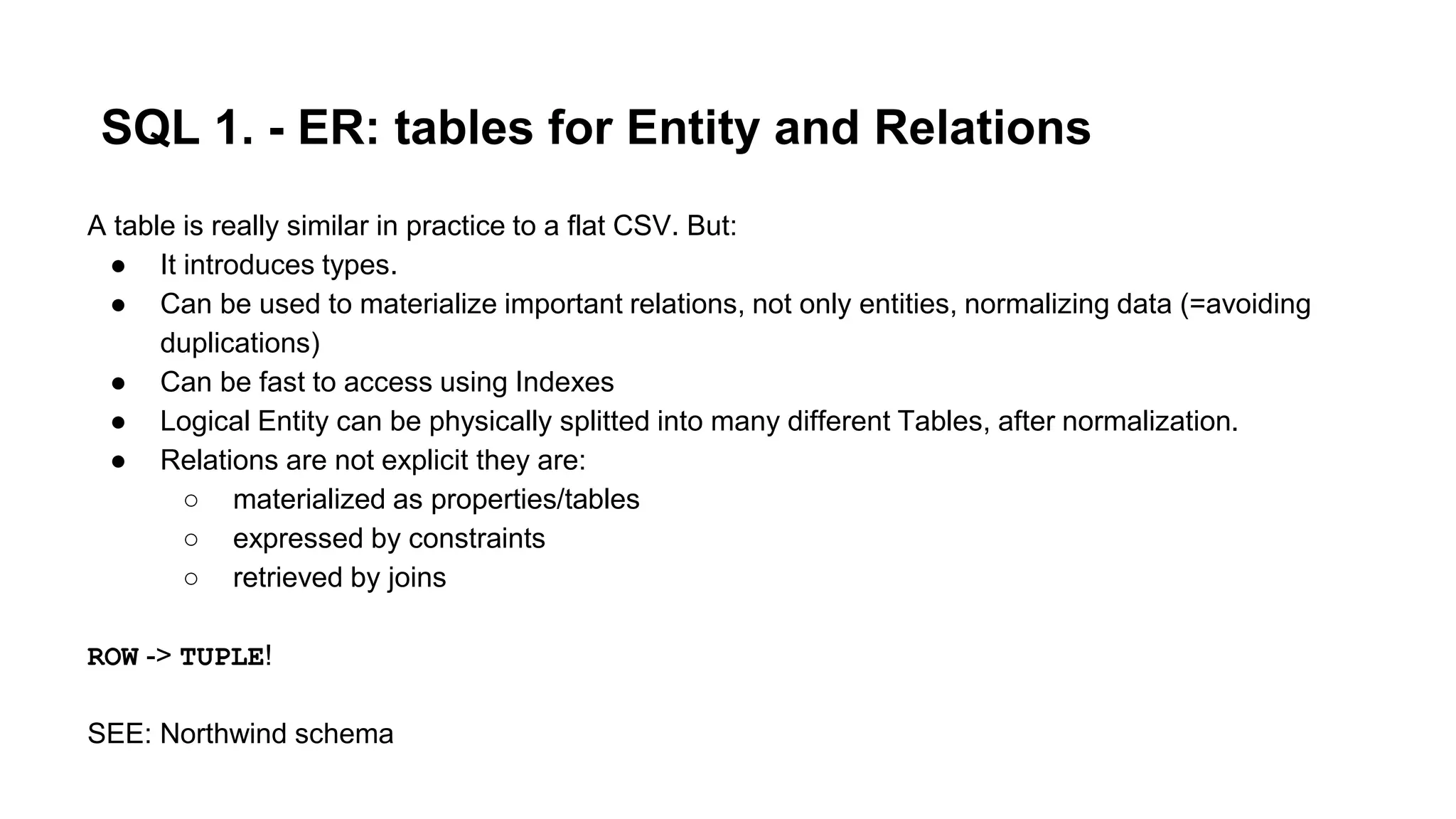 SQL 1. - ER: tables for Entity and Relations
A table is really similar in practice to a flat CSV. But:
● It introduces types.
● Can be used to materialize important relations, not only entities, normalizing data (=avoiding
duplications)
● Can be fast to access using Indexes
● Logical Entity can be physically splitted into many different Tables, after normalization.
● Relations are not explicit they are:
○ materialized as properties/tables
○ expressed by constraints
○ retrieved by joins
ROW -> TUPLE!
SEE: Northwind schema
 