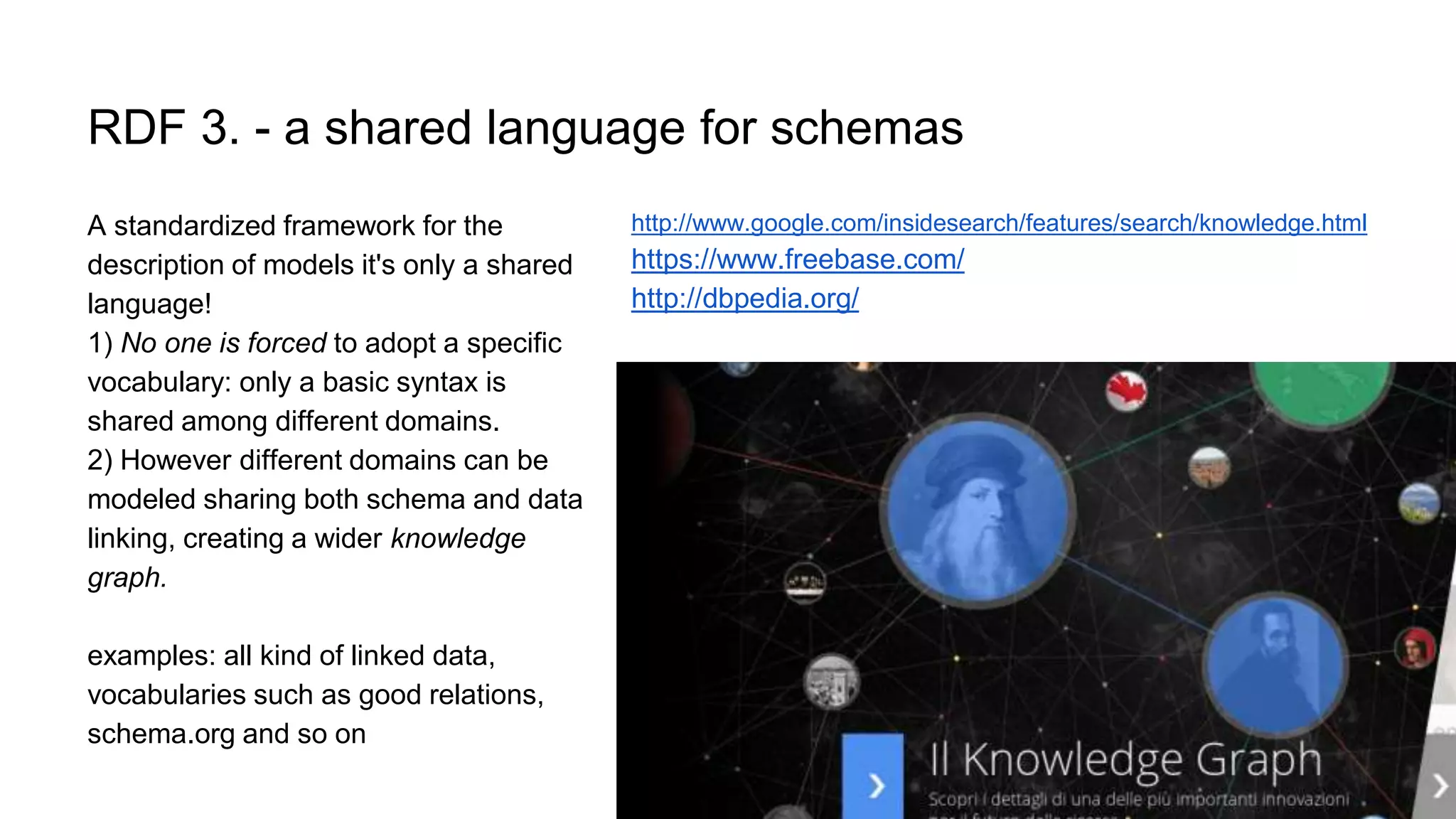 RDF 3. - a shared language for schemas
A standardized framework for the
description of models it's only a shared
language!
1) No one is forced to adopt a specific
vocabulary: only a basic syntax is
shared among different domains.
2) However different domains can be
modeled sharing both schema and data
linking, creating a wider knowledge
graph.
examples: all kind of linked data,
vocabularies such as good relations,
schema.org and so on
http://www.google.com/insidesearch/features/search/knowledge.html
https://www.freebase.com/
http://dbpedia.org/
 