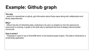 Example: Github graph
The idea
search for repositories on github, get information about those repos along with collaborators and
library dependencies
Why?
Github has lots of interesting data, analyzing it can give us insights on how the opensource
community is evolving. A graph is the best way to represent this kind of deeply interconnected
community
How it works?
Tinkerpop is used on top of OrientDB which is the backend graph engine. The data is retrieved by a
small Scala application
 