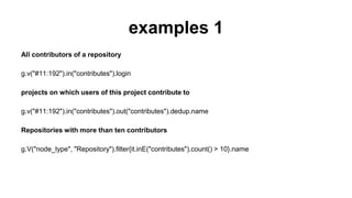 examples 1
All contributors of a repository
g.v("#11:192").in("contributes").login
projects on which users of this project contribute to
g.v("#11:192").in("contributes").out("contributes").dedup.name
Repositories with more than ten contributors
g.V("node_type", "Repository").filter{it.inE("contributes").count() > 10}.name
 
