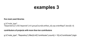 examples 3
five most used libraries
g.V("node_type", "Dependency").inE("depends").inV.groupCount{it.artifact_id}.cap.orderMap(T.
decr)[0..4]
contributors of projects with more than ten contributors
g.V("node_type", "Repository").filter{it.inE("contributes").count() > 10}.in("contributes").login
 